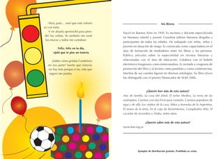 –Pará, pará… vení que este velorio
es con torta.
Y mi abuela aprovechó para pren-
der las velitas. Yo también me soné
los mocos y todos me cantaban:
Feliz, feliz en tu día,
ojalá que te pise un tranvía.
¿Sabés cómo gritaba Candelaria
en esa parte? Suerte que tranvías
no hay más porque si no, más que
seguro me pisaba.
Iris Rivera
Nació en Buenos Aires en 1950. Es escritora y docente especializada
en literatura infantil y juvenil. Coordina talleres literarios dirigidos a
participantes de todas las edades. Ha trabajado con niñas, niños y
jóvenes en situación de riesgo. Es convocada como capacitadora en el
área de formación de mediadores entre los libros y las personas.
Publica artículos sobre la especialidad en revistas literarias y
relacionadas con el área de educación. Colabora con el boletín
electrónico Imaginaria como entrevistadora. Es invitada a congresos de
promoción del libro y la lectura como panelista y como conferencista.
Muchos de sus cuentos figuran en diversas antologías. Su libro Llaves
fue distinguido con el premio Destacados de ALIJA 2006.
¿Querés leer más de esta autora?
Aire de familia, La casa del árbol, El señor Medina, La nena de las
estampitas, Cuentos con tías/Vivir para contarlo, Cuentos populares de
aquí y de allá, Los viejitos de la casa, Mitos y leyendas de la Argentina,
El mono de la tinta, En la caja de herramientas, Cumpleaños feliz, El
cazador de incendios y Haiku, entre otros.
¿Querés saber más de esta autora?
www.leer.org.ar
Ejemplar de distribución gratuita. Prohibida su venta.
 