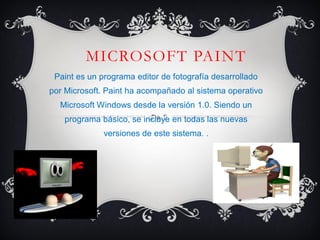 MICROSOFT PAINT
Paint es un programa editor de fotografía desarrollado
por Microsoft. Paint ha acompañado al sistema operativo
Microsoft Windows desde la versión 1.0. Siendo un
programa básico, se incluye en todas las nuevas
versiones de este sistema. .
 
