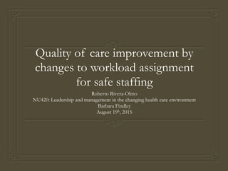 Quality of care improvement by
changes to workload assignment
for safe staffing
Roberto Rivera-Olmo
NU420: Leadership and management in the changing health care environment
Barbara Findley
August 19h, 2015
 