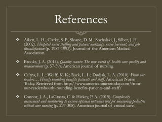 References
 Aiken, L. H., Clarke, S. P., Sloane, D. M., Sochalski, J., Silber, J. H.
(2002). Hospital nurse staffing and patient mortality, nurse burnout, and job
dissatisfaction (p. 1987-1993). Journal of the American Medical
Association.
 Brooks, J. A. (2014). Quality counts: The new world of health care quality and
measurement (p. 57-59). American journal of nursing.
 Cairns, L. L.; Wolff, K. K.; Rack, L. L.; Dudjak, L. A. (2010). From our
readers… Hourly rounding benefits patients and staff. American Nurse
Today. Retrieved from http://www.americannursetoday.com/from-
our-readershourly-rounding-benefits-patients-and-staff/
 Connor, J. A., LaGrasta, C. & Hickey, P. A. (2015). Complexity
assessment and monitoring to ensure optimal outcomes tool for measuring pediatric
critical care nursing (p. 297-308). American journal of critical care.
 