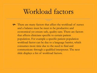 Workload factors
 There are many factors that affect the workload of nurses
and a balance must be meet to be productive and
economical yet ensure safe, quality care. There are factors
that affects clinicians specific to certain patient
population. For example a specific patient population
workload factor can be due to a language barrier, which
consumes more time due to the need to find and
communicate through a qualified interpreter. The next
slide displays a list of workload factors.
 