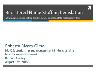 
Registered Nurse Staffing Legislation
Why registered nurse staffing benefits nurses, patients and the health care system
Roberto Rivera-Olmo
NU420: Leadership and management in the changing
health care environment
Barbara Findley
August 17th, 2015
 