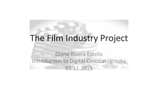 The	
  Film	
  Industry	
  Project	
  
Diane	
  Rivera	
  Estella	
  
Introduc:on	
  to	
  Digital	
  Cinematography	
  
01.11.2015	
  
 