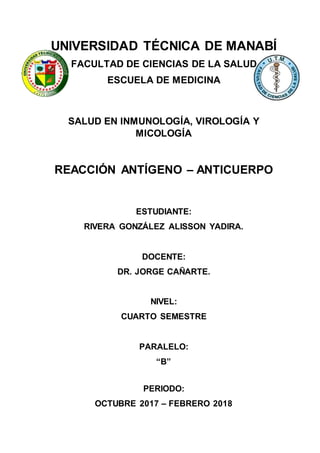 UNIVERSIDAD TÉCNICA DE MANABÍ
FACULTAD DE CIENCIAS DE LA SALUD
ESCUELA DE MEDICINA
SALUD EN INMUNOLOGÍA, VIROLOGÍA Y
MICOLOGÍA
REACCIÓN ANTÍGENO – ANTICUERPO
ESTUDIANTE:
RIVERA GONZÁLEZ ALISSON YADIRA.
DOCENTE:
DR. JORGE CAÑARTE.
NIVEL:
CUARTO SEMESTRE
PARALELO:
“B”
PERIODO:
OCTUBRE 2017 – FEBRERO 2018
 