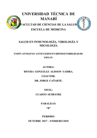 UNIVERSIDAD TÉCNICA DE
MANABÍ
FACULTAD DE CIENCIAS DE LA SALUD
ESCUELA DE MEDICINA
SALUD EN INMUNOLOGÍA, VIROLOGÍA Y
MICOLOGÍA
UNIÓN ANTIGENO -ANTICUERPO EN HIPERSENSIBILIDAD DE
TIPO IV.
AUTORA:
RIVERA GONZÁLEZ ALISSON YADIRA.
COAUTOR:
DR. JORGE CAÑARTE.
NIVEL:
CUARTO SEMESTRE
PARALELO:
“B”
PERIODO:
OCTUBRE 2017 – FEBRERO 2018
 