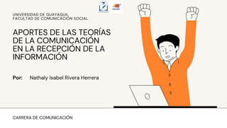 CARRERA DE COMUNICACIÓN
Por: Nathaly Isabel Rivera Herrera
APORTES DE LAS TEORÍAS
DE LA COMUNICACIÓN
EN LA RECEPCIÓN DE LA
INFORMACIÓN
UNIVERSIDAD DE GUAYAQUIL
FACULTAD DE COMUNICACIÓN SOCIAL
 