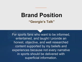 Brand Position
“Georgie’s Talk”
For sports fans who want to be informed,
entertained, and taught I provide an
honest, objective, and well researched
content supported by my beliefs and
experiences because not every narrative
in sports should be delivered with
superficial information.
 