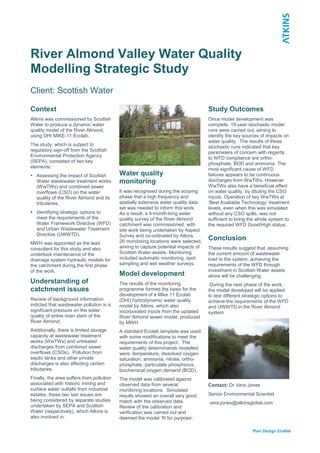 River Almond Valley Water Quality
Modelling Strategic Study
Client: Scottish Water
Context
Atkins was commissioned by Scottish
Water to produce a dynamic water
quality model of the River Almond,
using DHI MIKE-11 Ecolab.
The study, which is subject to
regulatory sign-off from the Scottish
Environmental Protection Agency
(SEPA), consisted of two key
elements:
 Assessing the impact of Scottish
Water wastewater treatment works
(WwTWs) and combined sewer
overflows (CSO) on the water
quality of the River Almond and its
tributaries.
 Identifying strategic options to
meet the requirements of the
Water Framework Directive (WFD)
and Urban Wastewater Treatment
Directive (UWWTD).
MWH was appointed as the lead
consultant for this study and also
undertook maintenance of the
drainage system hydraulic models for
the catchment during the first phase
of the work.
Understanding of
catchment issues
Review of background information
indicted that wastewater pollution is a
significant pressure on the water
quality of entire main stem of the
River Almond.
Additionally, there is limited storage
capacity at wastewater treatment
works (WwTWs) and untreated
discharges from combined sewer
overflows (CSOs). Pollution from
septic tanks and other private
discharges is also affecting certain
tributaries.
Finally, the area suffers from pollution
associated with historic mining and
surface water outfalls from industrial
estates; these two last issues are
being considered by separate studies
undertaken by SEPA and Scottish
Water (respectively), which Atkins is
also involved in.
Water quality
monitoring
It was recognised during the scoping
phase that a high frequency and
spatially extensive water quality data
set was needed to inform this work.
As a result, a 4-month-long water
quality survey of the River Almond
catchment was commissioned, with
site work being undertaken by Aspect
Survey and co-ordinated by Atkins.
26 monitoring locations were selected,
aiming to capture potential impacts of
Scottish Water assets. Monitoring
included automatic monitoring, spot
sampling and wet weather surveys.
Model development
The results of the monitoring
programme formed the basis for the
development of a Mike 11 Ecolab
(DHI) hydrodynamic water quality
model by Atkins, which also
incorporated inputs from the updated
River Almond sewer model, produced
by MWH.
A standard Ecolab template was used,
with some modifications to meet the
requirements of this project. The
water quality determinands modelled
were: temperature, dissolved oxygen
saturation, ammonia, nitrate, ortho-
phosphate, particulate phosphorus,
biochemical oxygen demand (BOD).
The model was calibrated against
observed data from several
monitoring locations. Simulated
results showed an overall very good
match with the observed data.
Review of the calibration and
verification was carried out and
deemed the model ‘fit for purpose’.
Study Outcomes
Once model development was
complete, 10-year stochastic model
runs were carried out, aiming to
identify the key sources of impacts on
water quality. The results of these
stochastic runs indicated that key
parameters of concern with regards
to WFD compliance are ortho-
phosphate, BOD and ammonia. The
most significant cause of WFD
failures appears to be continuous
discharges from WwTWs. However
WwTWs also have a beneficial effect
on water quality, by diluting the CSO
inputs. Operation of key WwTWs at
‘Best Available Technology’ treatment
levels, even when this was simulated
without any CSO spills, was not
sufficient to bring the whole system to
the required WFD Good/High status.
Conclusion
These results suggest that, assuming
the current amount of wastewater
load to the system, achieving the
requirements of the WFD through
investment in Scottish Water assets
alone will be challenging.
During the next phase of the work,
the model developed will be applied
to test different strategic options to
achieve the requirements of the WFD
and UWWTD in the River Almond
system
Contact: Dr Vera Jones
Senior Environmental Scientist
vera.jones@atkinsglobal.com
 