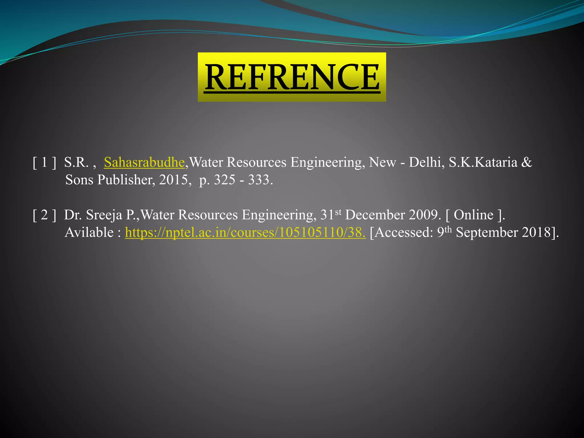 [ 1 ] S.R. , Sahasrabudhe,Water Resources Engineering, New - Delhi, S.K.Kataria &
Sons Publisher, 2015, p. 325 - 333.
[ 2 ] Dr. Sreeja P.,Water Resources Engineering, 31st December 2009. [ Online ].
Avilable : https://nptel.ac.in/courses/105105110/38. [Accessed: 9th September 2018].
 