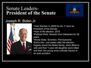 Senate Leaders-  President of the Senate Joseph R. Biden Jr. Year Elected: In 2009 for his 1 st  term as President of the Senate  Year of Re-election: 2015 Political Work: Senator from Delaware for 36 years  Home State: Scranton, Pennsylvania  Extra Info: Just weeks after the election, tragedy struck the Biden family, when Biden's wife and their 1-year old daughter were killed and their two young sons critically injured in an auto accident. 