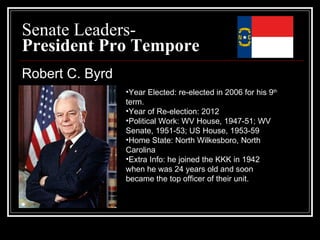 Senate Leaders- President Pro Tempore Robert C. Byrd Year Elected: re-elected in 2006 for his 9 th  term. Year of Re-election: 2012 Political Work: WV House, 1947-51; WV Senate, 1951-53; US House, 1953-59  Home State: North Wilkesboro, North Carolina Extra Info: he joined the KKK in 1942 when he was 24 years old and soon became the top officer of their unit. 