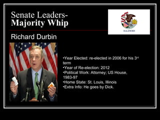 Senate Leaders- Majority Whip Richard Durbin Year Elected: re-elected in 2006 for his 3 rd  term  Year of Re-election: 2012 Political Work: Attorney; US House, 1983-97  Home State: St. Louis, Illinois Extra Info: He goes by Dick. 