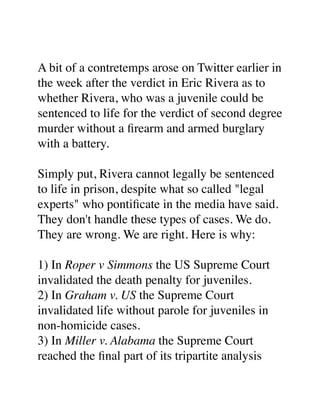 A bit of a contretemps arose on Twitter earlier in
the week after the verdict in Eric Rivera as to
whether Rivera, who was a juvenile could be
sentenced to life for the verdict of second degree
murder without a ﬁrearm and armed burglary
with a battery.
Simply put, Rivera cannot legally be sentenced
to life in prison, despite what so called "legal
experts" who pontiﬁcate in the media have said.
They don't handle these types of cases. We do.
They are wrong. We are right. Here is why:
1) In Roper v Simmons the US Supreme Court
invalidated the death penalty for juveniles.
2) In Graham v. US the Supreme Court
invalidated life without parole for juveniles in
non-homicide cases.
3) In Miller v. Alabama the Supreme Court
reached the ﬁnal part of its tripartite analysis

 