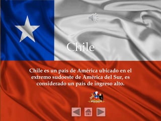 Chile es un país de América ubicado en el 
extremo sudoeste de América del Sur, es 
considerado un país de ingreso alto. 
 