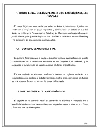 pág. 3
1. MARCO LEGAL DEL CUMPLIMIENTO DE LAS OBLIGACIONES
FISCALES
El marco legal está compuesto por todas las leyes y reglamentos vigentes que
establecen la obligación de pagar impuestos y contribuciones al Estado en sus tres
niveles de gobierno: la Federación, los Estados y los Municipios, partiendo del supuesto
jurídico de que para que sea obligatoria una contribución debe estar establecida en Ley
y no contravenir las disposiciones constitucionales.
1.1. CONCEPTO DE AUDITORÍA FISCAL
La auditoría fiscal es aquella a través de la cual se verifica y analiza el correcto registro
y asentamiento de la información financiera de una empresa o un particular, y se
comprueba el cumplimiento de sus obligaciones tributarias ante el Estado.
En una auditoría se examinan, analizan y evalúan los registros contables y la
documentación que contiene la toda la información relativa a las operaciones efectuadas
por una empresa durante un periodo de tiempo determinado.
1.2. OBJETIVO GENERAL DE LA AUDITORÍA FISCAL
El objetivo de la auditoría fiscal es determinar la exactitud e integridad de la
contabilidad de la empresa, pues gracias a esta se puede conocer la situación económica
y financiera real de una empresa.
 