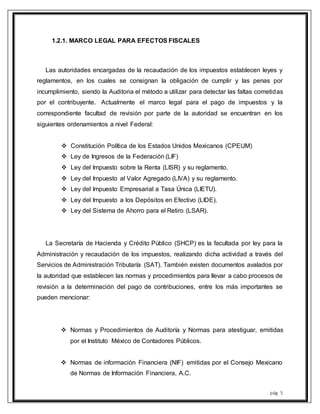 pág. 5
1.2.1. MARCO LEGAL PARA EFECTOS FISCALES
Las autoridades encargadas de la recaudación de los impuestos establecen leyes y
reglamentos, en los cuales se consignan la obligación de cumplir y las penas por
incumplimiento, siendo la Auditoria el método a utilizar para detectar las faltas cometidas
por el contribuyente. Actualmente el marco legal para el pago de impuestos y la
correspondiente facultad de revisión por parte de la autoridad se encuentran en los
siguientes ordenamientos a nivel Federal:
 Constitución Política de los Estados Unidos Mexicanos (CPEUM)
 Ley de Ingresos de la Federación (LIF)
 Ley del Impuesto sobre la Renta (LISR) y su reglamento.
 Ley del Impuesto al Valor Agregado (LIVA) y su reglamento.
 Ley del Impuesto Empresarial a Tasa Única (LIETU).
 Ley del Impuesto a los Depósitos en Efectivo (LIDE).
 Ley del Sistema de Ahorro para el Retiro (LSAR).
La Secretaría de Hacienda y Crédito Público (SHCP) es la facultada por ley para la
Administración y recaudación de los impuestos, realizando dicha actividad a través del
Servicios de Administración Tributaría (SAT). También existen documentos avalados por
la autoridad que establecen las normas y procedimientos para llevar a cabo procesos de
revisión a la determinación del pago de contribuciones, entre los más importantes se
pueden mencionar:
 Normas y Procedimientos de Auditoría y Normas para atestiguar, emitidas
por el Instituto México de Contadores Públicos.
 Normas de información Financiera (NIF) emitidas por el Consejo Mexicano
de Normas de Información Financiera, A.C.
 