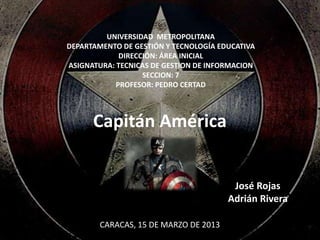 UNIVERSIDAD METROPOLITANA
DEPARTAMENTO DE GESTIÓN Y TECNOLOGÍA EDUCATIVA
             DIRECCIÓN: ÁREA INICIAL
ASIGNATURA: TECNICAS DE GESTION DE INFORMACION
                   SECCION: 7
            PROFESOR: PEDRO CERTAD



      Capitán América


                                        José Rojas
                                       Adrián Rivera

        CARACAS, 15 DE MARZO DE 2013
 