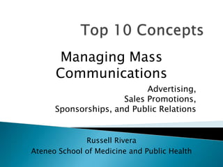 Top 10 Concepts  Managing Mass Communications Advertising, Sales Promotions, Sponsorships, and Public Relations Russell Rivera Ateneo School of Medicine and Public Health 