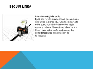 SEGUIR LINEA
Los robots seguidores de
línea son robots muy sencillos, que cumplen
una única misión: seguir una línea marcada
en el suelo normalmente de color negro
sobre un tablero blanco (normalmente una
línea negra sobre un fondo blanco). Son
considerados los "Hola mundo" de
la robótica.
 