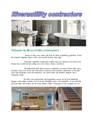 Welcome To Rivera Utility Contractors! 
Sooner or later every home will have its share of plumbing problems. From 
the common dripping faucet to the ever stressful broken water pipe. 
Choosing a plumber sounds like a quick and easy task but if you choose the 
wrong one it could end up costing you a lot of time, money, and stress. 
We understand that when you have a problem, you need it fixed right away, 
and that's what we'll do for you. Our staff is courteous and customer satisfaction is our main 
goal. Our technicians have the experience you need to turn any problem situation into a 
wonderful result. 
We offer only professional and dependable service for all your plumbing, 
heating, and cooling systems, as well as our affordable prices. Just remember, if you want the 
job done right and on time, the first time, Rivera Utility Contractors is the company for you. 
 
