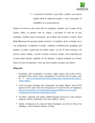  La presencia de materiales como vidrios o plástico en la materia
orgánica afecta la calidad del compost y, como consecuencia, la
rentabilidad de su comercialización.
Después de conocer un poco sobre todas las tecnologías existentes para el manejo de los
residuos sólidos, de aprender sobre las ventajas y desventajas de cada una de estas
tecnologías, considero desde mi percepción que el método más económico y efectivo: Es el
de las 3R, porque más que hacer grandes inversiones en cualquiera de las tecnología que se
vaya a implementar, lo importante es realizar campañas y sensibilizaciones pedagógica para
enseñarle a la gente a reaprovechar los residuos sólidos. Las tres ‘R’ hacen referencia a los
procesos reducir, reutilizar y reciclar la basura, en diversos estudios se ha comprobado que
un buen trabajo educativo, aplicando las 3R, disminuye el impacto ambiental de la basura,
reduce los costos de disposición y hace que todo el modelo sea mucho más efectivo.
Bibliografía:
 Tecnologías para el tratamiento de residuos sólidos urbanos (09 de 09 de 2015)..
Recuperad Carlos Alvarez Florez. Recuperado el 21 de 02 de 2018, de puntos sobre
las I: http://www.puntosobrelai.net/tecnologias-para-el-tratamieno-de-residuos-
solidos-urbanos/
 ¿Cuál es la mejor tecnología para la disposición de residuos sólidos?, Jueves 09 de
Agosto de 2012. Juan Carlos Chio. Recuperado el 21 de 02 de 2018, de Vanguardia:
http://www.vanguardia.com/santander/bucaramanga/169004-cual-es-la-mejor-
tecnologia-para-la-disposicion-de-residuos-solidos
 AL-Salem, J. Baeyend, & P. Lettieri. (2009). Recycling and recovery routes of plastic
solidwaste (PSW):. ELSEVIER, 2625-2643.ASIPLA . (2010).
 Analisis del Impacto de los Gases de Efecto Invernadero en el Cilo de Vida de los
Embalajes y Otros Productos Plasticos en Chile .
 