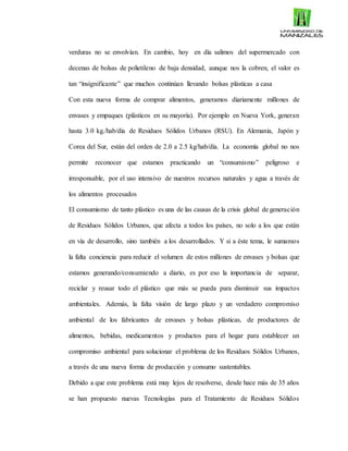 verduras no se envolvían. En cambio, hoy en día salimos del supermercado con
decenas de bolsas de polietileno de baja densidad, aunque nos la cobren, el valor es
tan “insignificante” que muchos continúan llevando bolsas plásticas a casa
Con esta nueva forma de comprar alimentos, generamos diariamente millones de
envases y empaques (plásticos en su mayoría). Por ejemplo en Nueva York, generan
hasta 3.0 kg./hab/día de Residuos Sólidos Urbanos (RSU). En Alemania, Japón y
Corea del Sur, están del orden de 2.0 a 2.5 kg/hab/día. La economía global no nos
permite reconocer que estamos practicando un “consumismo” peligroso e
irresponsable, por el uso intensivo de nuestros recursos naturales y agua a través de
los alimentos procesados
El consumismo de tanto plástico es una de las causas de la crisis global de generación
de Residuos Sólidos Urbanos, que afecta a todos los países, no solo a los que están
en vía de desarrollo, sino también a los desarrollados. Y si a éste tema, le sumamos
la falta conciencia para reducir el volumen de estos millones de envases y bolsas que
estamos generando/consumiendo a diario, es por eso la importancia de separar,
reciclar y reusar todo el plástico que más se pueda para disminuir sus impactos
ambientales. Además, la falta visión de largo plazo y un verdadero compromiso
ambiental de los fabricantes de envases y bolsas plásticas, de productores de
alimentos, bebidas, medicamentos y productos para el hogar para establecer un
compromiso ambiental para solucionar el problema de los Residuos Sólidos Urbanos,
a través de una nueva forma de producción y consumo sustentables.
Debido a que este problema está muy lejos de resolverse, desde hace más de 35 años
se han propuesto nuevas Tecnologías para el Tratamiento de Residuos Sólidos
 