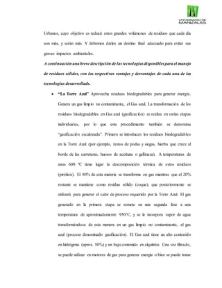 Urbanos, cuyo objetivo es reducir estos grandes volúmenes de residuos que cada día
son más, y serán más. Y debemos darles un destino final adecuado para evitar sus
graves impactos ambientales.
A continuaciónunabreve descripción de las tecnologíasdisponiblespara el manejo
de residuos sólidos, con las respectivas ventajas y desventajas de cada una de las
tecnologías desarrrollads.
 “La Torre Azul” Aprovecha residuos biodegradables para generar energía.
Genera un gas limpio no contaminante, el Gas azul. La transformación de los
residuos biodegradables en Gas azul (gasificación) se realiza en varias etapas
individuales, por lo que este procedimiento también se denomina
“gasificación escalonada”. Primero se introducen los residuos biodegradables
en la Torre Azul (por ejemplo, restos de podas y siegas, hierba que crece al
borde de las carreteras, huesos de aceituna o gallinaza). A temperaturas de
unos 600 ºC tiene lugar la descomposición térmica de estos residuos
(pirólisis). El 80% de esta materia se transforma en gas mientras que el 20%
restante se mantiene como residuo sólido (coque), que posteriormente se
utilizará para generar el calor de proceso requerido por la Torre Azul. El gas
generado en la primera etapa se somete en una segunda fase a una
temperatura de aproximadamente 950°C, y se le incorpora vapor de agua
transformándose de esta manera en un gas limpio no contaminante, el gas
azul (proceso denominado gasificación). El Gas azul tiene un alto contenido
en hidrógeno (aprox. 50%) y un bajo contenido en alquitrán. Una vez filtrado,
se puede utilizar en motores de gas para generar energía o bien se puede tratar
 