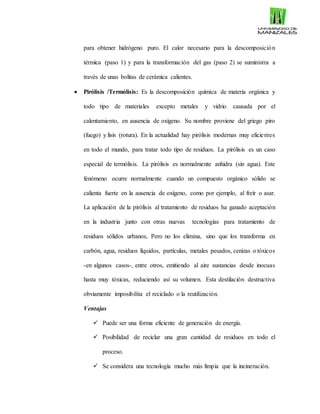 para obtener hidrógeno puro. El calor necesario para la descomposición
térmica (paso 1) y para la transformación del gas (paso 2) se suministra a
través de unas bolitas de cerámica calientes.
 Pirólisis /Termólisis: Es la descomposición química de materia orgánica y
todo tipo de materiales excepto metales y vidrio causada por el
calentamiento, en ausencia de oxígeno. Su nombre proviene del griego piro
(fuego) y lisis (rotura). En la actualidad hay pirólisis modernas muy eficientes
en todo el mundo, para tratar todo tipo de residuos. La pirólisis es un caso
especial de termólisis. La pirólisis es normalmente anhidra (sin agua). Este
fenómeno ocurre normalmente cuando un compuesto orgánico sólido se
calienta fuerte en la ausencia de oxígeno, como por ejemplo, al freír o asar.
La aplicación de la pirólisis al tratamiento de residuos ha ganado aceptación
en la industria junto con otras nuevas tecnologías para tratamiento de
residuos sólidos urbanos, Pero no los elimina, sino que los transforma en
carbón, agua, residuos líquidos, partículas, metales pesados, cenizas o tóxicos
-en algunos casos-, entre otros, emitiendo al aire sustancias desde inocuas
hasta muy tóxicas, reduciendo así su volumen. Esta destilación destructiva
obviamente imposibilita el reciclado o la reutilización.
Ventajas
 Puede ser una forma eficiente de generación de energía.
 Posibilidad de reciclar una gran cantidad de residuos en todo el
proceso.
 Se considera una tecnología mucho más limpia que la incineración.
 