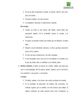  El uso de altas temperaturas permite un sistema efectivo para otros
tipos de residuos.
 Se puede combinar con otras técnicas.
 La maquinaria necesaria es relativamente pequeña.
Desventajas
 Aunque en teoría es una técnica más limpia, puede haber una
percepción negativa de la comunidad porque se asemeja a la
incineración.
 Se genera un pequeño residuo que tendría que ser dispuesto en algún
lugar.
 Requiere un pre-tratamiento extensivo; es decir, que haya separación
previa de los residuos.
 Es más cara que la incineración con valor energético.
 Es una tecnología nueva que casi no se ha aplicado en el mundo, por
lo que hay dudas sobre su viabilidad en el mediano plazo.
 Relleno sanitario: Consiste en enterrar los residuos sólidos para dejar que
estos se descompongan allí de manera natural, mientras que los lixiviados
son conducidos a una piscina y son tratados.
Ventajas
 El relleno sanitario es la técnica más usada y probada en el mundo.
 Es la tecnología de disposición de residuos más económica; sin
embargo requiere que se combine con otras técnicas para mitigar el
impacto ambiental, las cuales generan costos extra. Usualmente se
 
