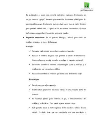 La gasificación es usada para convertir materiales orgánicos directamente en
un gas sintético (syngas) formado por monóxido de carbono e hidrógeno. El
gas se puede quemar directamente para producir vapor o en un motor térmico
para producir electricidad. La gasificación se emplea en centrales eléctricas
de biomasa para producir la energía renovable y calor.
 Digestión anaeróbica: Es un proceso biológico natural para tratar los
residuos orgánicos a través de bacterias.
Ventajas
 Se puede implementar en residuos orgánicos húmedos
 Reduce la emisión de gases que generan el efecto de invernadero.
Como se hace en un sitio cerrado, se reduce el impacto ambiental.
 Es efectiva cuando se combina con estrategias como el reciclaje y la
reutilización de los residuos sólidos.
 Reduce la cantidad de residuos que tienen que disponerse luego.
Desventajas
 Es más caro que el compostaje.
 Puede haber generación de malos olores en una pequeña parte del
proceso.
 Se requieren plantas para controlar el gas, el almacenamiento del
residuo y su limpieza. Esto puede generar costos extras.
 Solo permite tratar la parte orgánica de los residuos sólidos de una
ciudad. Es decir, tiene que ser combinada con otra tecnología o
 
