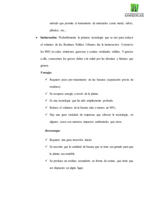 método que permita el tratamiento de materiales como metal, vidrio,
plástico, etc...
 Incineración: Probablemente la primera tecnología que se usó para reducir
el volumen de los Residuos Sólidos Urbanos fue la incineración. Convierte
los RSU en calor, emisiones gaseosas y cenizas residuales sólidas. Y gracias
a ella, conocemos los graves daños a la salud por las dioxinas y furanos que
genera.
Ventajas
 Requiere poco pre-tratamiento de las basuras (separación previa de
residuos).
 Se recupera energía a través de la planta.
 Es una tecnología que ha sido ampliamente probada.
 Reduce el volumen de la basura más o menos un 90%.
 Hay una gran variedad de empresas que ofrecen la tecnología, en
algunos casos con menores impactos ambientales que otros.
Desventajas
 Requiere una gran inversión inicial.
 Se necesita que la cantidad de basura que se trate sea grande para que
la planta sea rentable.
 Se produce un residuo secundario en forma de ceniza, que tiene que
ser dispuesto en algún lugar.
 