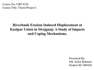 Course No: URP 4156
Course Title: Thesis/Project I




       Riverbank Erosion Induced Displacement at
      Kazipur Union in Sirajganj: A Study of Impacts
                and Coping Mechanisms.




                                          Presented By:
                                          Md. Saliur Rahman
                                          Student ID: 080420
 