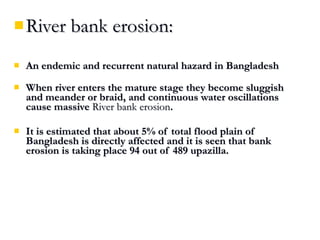  River bank erosion:River bank erosion:
 An endemic and recurrent natural hazard in BangladeshAn endemic and recurrent natural hazard in Bangladesh
 When river enters the mature stage they become sluggishWhen river enters the mature stage they become sluggish
and meander or braid, and continuous water oscillationsand meander or braid, and continuous water oscillations
cause massivecause massive River bank erosionRiver bank erosion..
 It is estimated that about 5% of total flood plain ofIt is estimated that about 5% of total flood plain of
Bangladesh is directly affected and it is seen that bankBangladesh is directly affected and it is seen that bank
erosion is taking place 94 out of 489 upazilla.erosion is taking place 94 out of 489 upazilla.
 