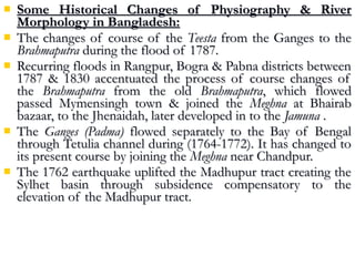  Some Historical Changes of Physiography & RiverSome Historical Changes of Physiography & River
Morphology in Bangladesh:Morphology in Bangladesh:
 The changes of course of theThe changes of course of the TeestaTeesta from the Ganges to thefrom the Ganges to the
BrahmaputraBrahmaputra during the flood of 1787.during the flood of 1787.
 Recurring floods in Rangpur, Bogra & Pabna districts betweenRecurring floods in Rangpur, Bogra & Pabna districts between
1787 & 1830 accentuated the process of course changes of1787 & 1830 accentuated the process of course changes of
thethe BrahmaputraBrahmaputra from the oldfrom the old BrahmaputraBrahmaputra, which flowed, which flowed
passed Mymensingh town & joined thepassed Mymensingh town & joined the MeghnaMeghna at Bhairabat Bhairab
bazaar, to the Jhenaidah, later developed in to thebazaar, to the Jhenaidah, later developed in to the JamunaJamuna ..
 TheThe Ganges (Padma)Ganges (Padma) flowed separately to the Bay of Bengalflowed separately to the Bay of Bengal
through Tetulia channel during (1764-1772). It has changed tothrough Tetulia channel during (1764-1772). It has changed to
its present course by joining theits present course by joining the MeghnaMeghna near Chandpur.near Chandpur.
 The 1762 earthquake uplifted the Madhupur tract creating theThe 1762 earthquake uplifted the Madhupur tract creating the
Sylhet basin through subsidence compensatory to theSylhet basin through subsidence compensatory to the
elevation of the Madhupur tract.elevation of the Madhupur tract.
 
