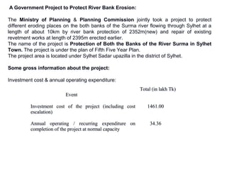 A Government Project to Protect River Bank Erosion:
The Ministry of Planning & Planning Commission jointly took a project to protect
different eroding places on the both banks of the Surma river flowing through Sylhet at a
length of about 10km by river bank protection of 2352m(new) and repair of existing
revetment works at length of 2395m erected earlier.
The name of the project is Protection of Both the Banks of the River Surma in Sylhet
Town. The project is under the plan of Fifth Five Year Plan.
The project area is located under Sylhet Sadar upazilla in the district of Sylhet.
Some gross information about the project:
Investment cost & annual operating expenditure:
EventEvent
Total (in lakh Tk)Total (in lakh Tk)
Investment cost of the project (including costInvestment cost of the project (including cost
escalation)escalation)
1461.001461.00
Annual operating / recurring expenditure onAnnual operating / recurring expenditure on
completion of the project at normal capacitycompletion of the project at normal capacity
34.3634.36
 