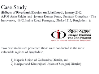 Case Study
(Effects of Riverbank Erosion on Livelihood , January 2012
A.F.M Azim Uddin and Jayanta Kumar Basak, Unnayan Onneshan - The
Innovators, 16/2, Indira Road, Farmgate, Dhaka-1215, Bangladesh ):
Two case studies are presented those were conducted in the most
vulnerable regions of Bangladesh
1) Kapasia Union of Gaibandha District, and
2) Kazipur and Khasrajbari Union of Sirajganj District)
 