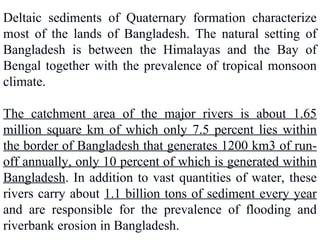 Deltaic sediments of Quaternary formation characterize
most of the lands of Bangladesh. The natural setting of
Bangladesh is between the Himalayas and the Bay of
Bengal together with the prevalence of tropical monsoon
climate.
The catchment area of the major rivers is about 1.65
million square km of which only 7.5 percent lies within
the border of Bangladesh that generates 1200 km3 of run-
off annually, only 10 percent of which is generated within
Bangladesh. In addition to vast quantities of water, these
rivers carry about 1.1 billion tons of sediment every year
and are responsible for the prevalence of flooding and
riverbank erosion in Bangladesh.
 