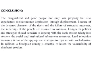 CONCLUSION:
The marginalized and poor people not only lose property but also
experiences socioeconomic deprivation through displacement. Because of
the dynamic character of the rivers and the failure of structural measures,
the sufferings of the people are assumed to continue. Long-term policies
and strategies should be taken to cope up with the bank erosion taking into
account the social and institutional adjustment measures. Land relocation
assurance is one of the appropriate strategies to cope up with such disaster.
In addition, a floodplain zoning is essential to lessen the vulnerability of
riverbank erosion.
 