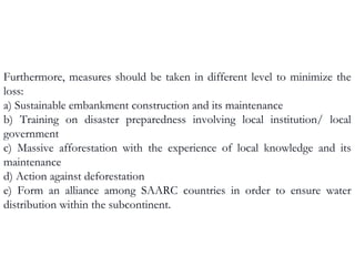 Furthermore, measures should be taken in different level to minimize the
loss:
a) Sustainable embankment construction and its maintenance
b) Training on disaster preparedness involving local institution/ local
government
c) Massive afforestation with the experience of local knowledge and its
maintenance
d) Action against deforestation
e) Form an alliance among SAARC countries in order to ensure water
distribution within the subcontinent.
 