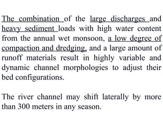 The combination of the large discharges and
heavy sediment loads with high water content
from the annual wet monsoon, a low degree of
compaction and dredging, and a large amount of
runoff materials result in highly variable and
dynamic channel morphologies to adjust their
bed configurations.
The river channel may shift laterally by more
than 300 meters in any season.
 