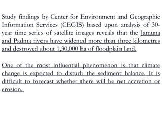 Study findings by Center for Environment and Geographic
Information Services (CEGIS) based upon analysis of 30-
year time series of satellite images reveals that the Jamuna
and Padma rivers have widened more than three kilometres
and destroyed about 1,30,000 ha of floodplain land.
One of the most influential phenomenon is that climate
change is expected to disturb the sediment balance. It is
difficult to forecast whether there will be net accretion or
erosion.
 