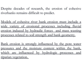 Despite decades of research, the erosion of cohesive
riverbanks remains difficult to predict.
Models of cohesive river bank erosion must include a
wide variety of erosional processes including fluvial
erosion induced by hydraulic forces and mass wasting
processes related to soil strength and bank geometry.
Bank erosion is strongly influenced by the pore water
pressures and the moisture content within the bank,
which are influenced by hydrologic processes and
riparian vegetation.
 