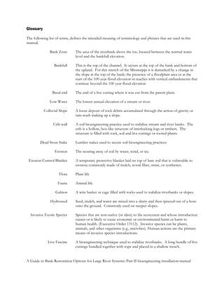 Glossary

The following list of terms, defines the intended meaning of terminology and phrases that are used in this
manual.

               Bank Zone       The area of the riverbank above the toe, located between the normal water
                               level and the bankfull elevation.

                 Bankfull      This is the top of the channel. It occurs at the top of the bank and bottom of
                               the upland. For this stretch of the Mississippi it is demarked by a change in
                               the slope at the top of the bank; the presence of a floodplain area or at the
                               start of the 100 year flood elevation in reaches with vertical embankments that
                               continue beyond the 100 year flood elevation

                Basal end      The end of a live cutting where it was cut from the parent plant.

               Low Water       The lowest annual elevation of a stream or river.

           Colluvial Slope     A loose deposit of rock debris accumulated through the action of gravity or
                               rain-wash making up a slope.

                 Crib wall     A soil bioengineering practice used to stabilize stream and river banks. The
                               crib is a hollow, box-like structure of interlocking logs or timbers. The
                               structure is filled with rock, soil and live cuttings or rooted plants.

        Dead Stout Stake       Lumber stakes used to secure soil bioengineering practices.

                  Erosion      The wearing away of soil by water, wind, or ice.

 Erosion Control Blanket       A temporary protective blanket laid on top of bare soil that is vulnerable to
                               erosion; commonly made of mulch, wood fiber, straw, or synthetics.

                     Flora     Plant life

                    Fauna      Animal life

                  Gabion       A wire basket or cage filled with rocks used to stabilize riverbanks or slopes.

               Hydroseed       Seed, mulch, and water are mixed into a slurry and then sprayed out of a hose
                               onto the ground. Commonly used on steeper slopes.

  Invasive Exotic Species      Species that are non-native (or alien) to the ecosystem and whose introduction
                               causes or is likely to cause economic or environmental harm or harm to
                               human health. (Executive Order 13112). Invasive species can be plants,
                               animals, and other organisms (e.g., microbes). Human actions are the primary
                               means of invasive species introductions.

             Live Fascine      A bioengineering technique used to stabilize riverbanks. A long bundle of live
                               cuttings bundled together with rope and placed in a shallow trench.


A Guide to Bank Restoration Options for Large River Systems: Part II bioengineering installation manual
 