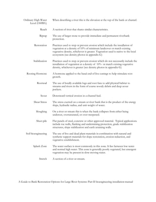 Ordinary High Water       When describing a river this is the elevation at the top of the bank or channel.
         Level (OHWL)

                   Reach      A section of river that shares similar characteristics.

                   Riprap     The use of larger stone to provide immediate and permanent riverbank
                              protection.

              Restoration     Practices used to stop or prevent erosion which include the installation of
                              vegetation at a density of 10% of minimum landcover or match existing
                              vegetative density, whichever is greater. Vegetation used is native to the local
                              ecosystem (see density photos in appendix G)

             Stabilization    Practices used to stop or prevent erosion which do not necessarily include the
                              installation of vegetation at a density of 10% or match existing vegetative
                              density, whichever is greater (see density photos in appendix G)

       Rooting Hormone        A hormone applied to the basal end of live cuttings to help stimulate root
                              growth.

                Rootwad       The use of locally available logs and root fans to add physical habitat to
                              streams and rivers in the form of coarse woody debris and deep scour
                              pockets.

                    Scour     Downward vertical erosion in a channel bed.

             Shear Stress     The stress exerted on a stream or river bank that is the product of the energy
                              slope, hydraulic radius, and unit weight of water.

               Sloughing      On a river or stream this is when the bank collapses from either being
                              undercut, oversaturated, or over-steepened.

                Sheet pile    Flat panels of steel, concrete or other approved material. Typical applications
                              include toe walls, flanking and undermining protection, grade stabilization
                              structures, slope stabilization and earth retaining walls.

      Soil bioengineering     The use of live and dead plant materials in combination with natural and
                              synthetic support materials for slope restoration, erosion reduction, and
                              vegetative establishment.

             Splash Zone      The water surface is most commonly in this zone. It lies between low water
                              and normal high water. This zone is generally poorly vegetated, but emergent
                              vegetation may be present in slow-moving water.

                  Stretch     A section of a river or stream.




A Guide to Bank Restoration Options for Large River Systems: Part II bioengineering installation manual
 