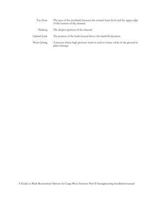 Toe Zone       The area of the riverbank between the normal water level and the upper edge
                              of the bottom of the channel.

                 Thalweg      The deepest portion of the channel.

            Upland Zone       The portion of the bank located above the bankfull elevation.

            Water Jetting     A process where high-pressure water is used to create a hole in the ground to
                              plant cuttings.




A Guide to Bank Restoration Options for Large River Systems: Part II bioengineering installation manual
 