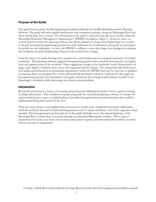 Purpose of the Guide

This guide has two parts: the Bioengineering Installation Manual and the Riverbank Restoration Planning
Software. The guide will assist riparian landowners with restoration activities along the Mississippi River and
other similar large river systems. The information in the guide is tailored to specific river reaches within the
Mississippi Watershed Management Organization’s (MWMO) boundaries (figure 1). However, there is a
custom function within the planning software that allows landowners along other similar large river reaches
to identify potential bioengineering practices for their individual site. Furthermore, this guide was developed
for public use and replication. As such, the MWMO is willing to assist other large river managers in tailoring
the installation manual and planning software to the systems they manage.

Currently there is no guide for large river systems that assists landowners in ecological restoration of eroded
riverbanks. The planning software suggests bioengineering practices best suited for restoring the toe/splash,
bank and upland zones of the riverbank. These suggestions change as the riverbank’s reach characteristics of
slope, soils, depth to bedrock, shear stress, and vegetation density change. The manual provides landowners
with additional information on permitting requirements within the MWMO and step by step how to guidance
in assessing their own property for erosion and riverbank restoration solutions. Landowner’s that apply the
bioengineering practices recommended in this guide will restore the ecological and aesthetic benefits to the
Mississippi’s riverbanks while eliminating near-bank erosion problems.

Introduction
Riverbank restoration is a means of restoring, protecting and stabilizing the banks of rivers against scouring,
flooding and erosion. This installation manual, along with the restoration planning software, is a means for
riparian landowners to gain an understanding of possible bioengineering restoration practices that could be
implemented along their stretch of the river.

There are many means to accomplish bank restoration in eroded areas. Traditional riverbank stabilization,
methods used have focused on hard armoring practices such as riprap and block, void of any vegetation when
installed. The bioengineered practices laid out in this guide will help restore the natural landscape of the
Mississippi River Critical Area as it passes through an urbanized Minneapolis corridor. This is type of
restoration will resolve near bank erosion issues and improve aquatic and terrestrial habitat within a corridor
that has become so fragmented.




    A Guide to Bank Restoration Options for Large River Systems: Part II bioengineering installation manual
                                                  1
 