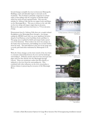 Several changes exemplify the river in downtown Minneapolis.
Buildings, roads and sidewalks begin to encroach on the
riverbanks. The riverbank is primarily composed of vertical
walls or sheet pilings with the exception of Nicollet Island
which has steep soil and vegetated banks. This area also
includes St. Anthony Falls and the two upper Locks and Dams
on the Mississippi River. This area is witness to the only falls
on the river along with largest single drop in elevation.
Between the upper and lower lock there is a 73 foot elevation
change.

Downstream from St. Anthony Falls there are a couple isolated           Looking Upstream at Downtown (West Bank)
floodplains as the Mississippi flows through a river gorge,                                         Todd Rexine
ending the MWMO reach with one more significant elevation
drop by Ford Parkway at the Ford Dam (Lock and Dam 1).
The gorge area is typified by bluffs and steeper banks carved
out of the limestone. There tends to be more tree canopy on
the banks than in downtown, and buildings are set back further
from the bank. The land adjacent to the river in the gorge area
is mostly park land either maintained by Minneapolis or St.
Paul.

With all of these changes on this short stretch of the river there
is a dynamic relationship between the river and the landscape              Downstream East Bank (Washington Ave)
surrounding it. Tributary streams and rivers have been put into                                     Dan Kalmon
pipes and now flow directly into the Mississippi through
culverts. There are stormwater outlets that flow directly or
indirectly to the river from the surrounding city. This,
combined with other influences on the river, can produce a
delicate balance in preserving the resources of the Mississippi
River.




                                                                                             Upstream East Bank
                                                                                                    Dan Kalmon




                                                                                            East Bank Floodplain
                                                                                                    Dan Kalmon




    A Guide to Bank Restoration Options for Large River Systems: Part II bioengineering installation manual
                                                  4
 