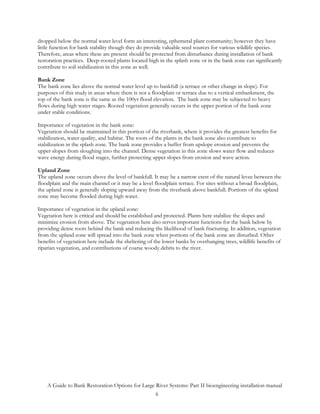 dropped below the normal water level form an interesting, ephemeral plant community; however they have
little function for bank stability though they do provide valuable seed sources for various wildlife species.
Therefore, areas where these are present should be protected from disturbance during installation of bank
restoration practices. Deep-rooted plants located high in the splash zone or in the bank zone can significantly
contribute to soil stabilization in this zone as well.

Bank Zone
The bank zone lies above the normal water level up to bankfull (a terrace or other change in slope). For
purposes of this study in areas where there is not a floodplain or terrace due to a vertical embankment, the
top of the bank zone is the same as the 100yr flood elevation. The bank zone may be subjected to heavy
flows during high water stages. Rooted vegetation generally occurs in the upper portion of the bank zone
under stable conditions.

Importance of vegetation in the bank zone:
Vegetation should be maintained in this portion of the riverbank, where it provides the greatest benefits for
stabilization, water quality, and habitat. The roots of the plants in the bank zone also contribute to
stabilization in the splash zone. The bank zone provides a buffer from upslope erosion and prevents the
upper slopes from sloughing into the channel. Dense vegetation in this zone slows water flow and reduces
wave energy during flood stages, further protecting upper slopes from erosion and wave action.

Upland Zone
The upland zone occurs above the level of bankfull. It may be a narrow crest of the natural levee between the
floodplain and the main channel or it may be a level floodplain terrace. For sites without a broad floodplain,
the upland zone is generally sloping upward away from the riverbank above bankfull. Portions of the upland
zone may become flooded during high water.

Importance of vegetation in the upland zone:
Vegetation here is critical and should be established and protected. Plants here stabilize the slopes and
minimize erosion from above. The vegetation here also serves important functions for the bank below by
providing dense roots behind the bank and reducing the likelihood of bank fracturing. In addition, vegetation
from the upland zone will spread into the bank zone when portions of the bank zone are disturbed. Other
benefits of vegetation here include the sheltering of the lower banks by overhanging trees, wildlife benefits of
riparian vegetation, and contributions of coarse woody debris to the river.




    A Guide to Bank Restoration Options for Large River Systems: Part II bioengineering installation manual
                                                  6
 
