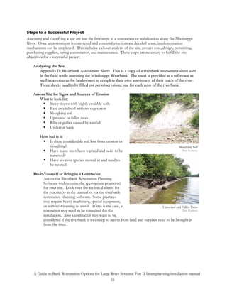 Steps to a Successful Project
Assessing and classifying a site are just the first steps in a restoration or stabilization along the Mississippi
River. Once an assessment is completed and potential practices are decided upon, implementation
mechanisms can be employed. This includes a closer analysis of the site, project cost, design, permitting,
purchasing supplies, hiring a contractor, and maintenance. These steps are necessary to fulfill the site
objectives for a successful project.

    Analyzing the Site
       Appendix D: Riverbank Assessment Sheet. This is a copy of a riverbank assessment sheet used
       in the field while assessing the Mississippi Riverbank. The sheet is provided as a reference as
       well as a resource for landowners to complete their own assessment of their reach of the river.
       Three sheets need to be filled out per observation; one for each zone of the riverbank.

    Assess Site for Signs and Sources of Erosion
       What to look for:
              Steep slopes with highly erodible soils
              Bare eroded soil with no vegetation
              Sloughing soil
              Uprooted or fallen trees
              Rills or gullies caused by rainfall
              Undercut bank

         How bad is it:
              Is there considerable soil loss from erosion or
              sloughing?                                                                               Sloughing Soil
              Have many trees been toppled and need to be                                                 Dan Kalmon
              removed?
              Have invasive species moved in and need to
              be treated?

    Do-it-Yourself or Bring in a Contractor
          Access the Riverbank Restoration Planning
          Software to determine the appropriate practice(s)
          for your site. Look over the technical sheets for
          the practice(s) in the manual or via the riverbank
          restoration planning software. Some practices
          may require heavy machinery, special equipment,
          or technical training to install. If this is the case, a                     Uprooted and Fallen Trees
          contractor may need to be consulted for the                                               Dan Kalmon
          installation. Also a contractor may want to be
          considered if the riverbank is too steep to access from land and supplies need to be brought in
          from the river.




    A Guide to Bank Restoration Options for Large River Systems: Part II bioengineering installation manual
                                                  10
 
