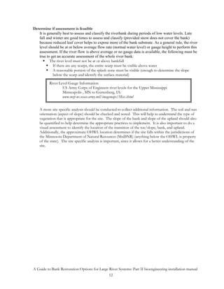 Determine if assessment is feasible
   It is generally best to assess and classify the riverbank during periods of low water levels. Late
   fall and winter are good times to assess and classify (provided snow does not cover the bank)
   because reduced leaf cover helps to expose more of the bank substrate. As a general rule, the river
   level should be at or below average flow rate (normal water level) or gauge height to perform this
   assessment. If the river flow is above average or no gauge data is available, the following must be
   true to get an accurate assessment of the whole river bank:
          The river level must not be at or above bankfull
            If there are any scarps, the entire scarp must be visible above water
            A reasonable portion of the splash zone must be visible (enough to determine the slope
            below the scarp and identify the surface material)

          River Level Gauge Information
                  US Army Corps of Engineers river levels for the Upper Mississippi
                  Minneapolis , MN to Guttenberg, IA:
                  www.mvp-wc.usace.army.mil/imagemaps/Miss.shtml


    A more site specific analysis should be conducted to collect additional information. The soil and sun
    orientation (aspect of slope) should be checked and noted. This will help to understand the type of
    vegetation that is appropriate for the site. The slope of the bank and slope of the upland should also
    be quantified to help determine the appropriate practices to implement. It is also important to do a
    visual assessment to identify the location of the transition of the toe/slope, bank, and upland.
    Additionally, the approximate OHWL location determines if the site falls within the jurisdictions of
    the Minnesota Department of Natural Resources (MnDNR) (anything below the OHWL is property
    of the state). The site specific analysis is important, since it allows for a better understanding of the
    site.




A Guide to Bank Restoration Options for Large River Systems: Part II bioengineering installation manual
                                              12
 